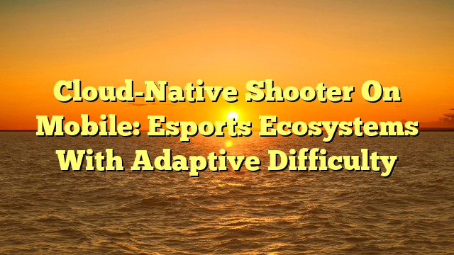 Cloud-Native Shooter On Mobile: Esports Ecosystems With Adaptive Difficulty