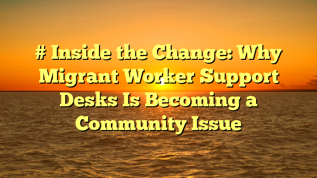# Inside the Change: Why Migrant Worker Support Desks Is Becoming a Community Issue
