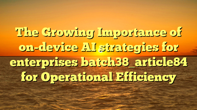 The Growing Importance of on-device AI strategies for enterprises batch38_article84 for Operational Efficiency